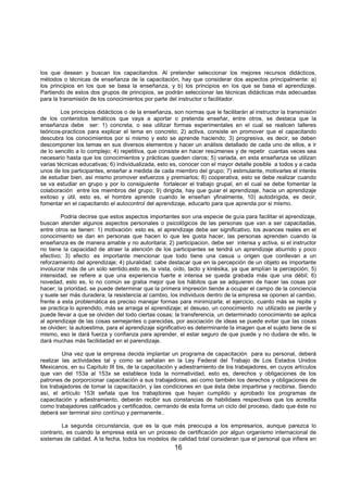 16
los que desean y buscan los capacitandos. Al pretender seleccionar los mejores recursos didácticos,
métodos o técnicas de enseñanza de la capacitación, hay que considerar dos aspectos principalmente: a)
los principios en los que se basa la enseñanza, y b) los principios en los que se basa el aprendizaje.
Partiendo de estos dos grupos de principios, se podrán seleccionar las técnicas didácticas más adecuadas
para la transmisión de los conocimientos por parte del instructor o facilitador.
Los principios didácticos o de la enseñanza, son normas que le facilitarán al instructor la transmisión
de los contenidos temáticos que vaya a aportar o pretenda enseñar, entre otros, se destaca que la
enseñanza debe ser: 1) concreta, o sea utilizar formas experimentales en el cual se realicen talleres
teóricos-practicos para explicar el tema en concreto; 2) activa, consiste en promover que el capacitando
descubra los conocimientos por si mismo y esto se aprende haciendo; 3) progresiva, es decir, se deben
descomponer los temas en sus diversos elementos y hacer un análisis detallado de cada uno de ellos, e ir
de lo sencillo a lo complejo; 4) repetitiva, que consiste en hacer resúmenes y de repetir cuantas veces sea
necesario hasta que los conocimientos y prácticas queden claros; 5) variada, en esta enseñanza se utilizan
varias técnicas educativas; 6) individualizada, esto es, conocer con el mayor detalle posible a todos y a cada
unos de los participantes, enseñar a medida de cada miembro del grupo; 7) estimulante, motivarles el interés
de estudiar bien, así mismo promover esfuerzos y premiarlos; 8) cooperativa, esto se debe realizar cuando
se va estudiar en grupo y por lo consiguiente fortalecer el trabajo grupal, en el cual se debe fomentar la
colaboración entre los miembros del grupo; 9) dirigida, hay que guiar el aprendizaje, hacia un aprendizaje
exitoso y útil, esto es, el hombre aprende cuando le enseñan yfinalmente, 10) autodirigida, es decir,
fomentar en el capacitando el autocontrol del aprendizaje, educarlo para que aprenda por si mismo.
Podria decirse que estos aspectos importantes son una especie de guía para facilitar el aprendizaje,
buscan atender algunos aspectos personales o psicológicos de las personas que van a ser capacitadas,
entre otros se tienen: 1) motivación: esto es, el aprendizaje debe ser significativo, los avances reales en el
conocimiento se dan en personas que hacen lo que les gusta hacer, las personas aprenden cuando la
enseñanza es de manera amable y no autoritaria; 2) participacion, debe ser intensa y activa, si el instructor
no tiene la capacidad de atraer la atención de los participantes se tendrá un aprendizaje aburrido y poco
efectivo; 3) efecto: es importante mencionar que todo tiene una casua u origen que conllevan a un
reforzamiento del aprendizaje; 4) pluralidad: cabe destacar que en la percepción de un objeto es importante
involucrar más de un solo sentido,esto es, la vista, oído, tacto y kinésika, ya que amplían la percepción; 5)
intensidad, se refiere a que una experiencia fuerte e intensa se queda grabada más que una débil; 6)
novedad, esto es, lo no común se graba mejor que los hábitos que se adquieren de hacer las cosas por
hacer; la prioridad, se puede determinar que la primera impresión tiende a ocupar el campo de la conciencia
y suele ser más duradera; la resistencia al cambio, los individuos dentro de la empresa se oponen al cambio,
frente a esta problemática es preciso manejar formas para minimizarla; el ejercicio, cuanto más se repite y
se practica lo aprendido, más se arraiga el aprendizaje; el desuso, un conocimiento no utilizado se pierde y
puede llevar a que se olviden del todo ciertas cosas; la transferencia, un determinado conocimiento se aplica
al aprendizaje de las cosas semejantes o parecidas, por asociación de ideas se puede evitar que las cosas
se olviden; la autoestima, para el aprendizaje significativo es determinante la imagen que el sujeto tiene de si
mismo, eso le dará fuerza y confianza para aprender, el estar seguro de que puede y no dudara de ello, le
dará muchas más facilidadad en el parendizaje.
Una vez que la empresa decida implantar un programa de capacitación para su personal, deberá
realizar las actividades tal y como se señalan en la Ley Federal del Trabajo de Los Estados Unidos
Mexicanos, en su Capítulo III bis, de la capacitación y adiestramiento de los trabajadores, en cuyos artículos
que van del 153a al 153x se establece toda la normatividad, esto es, derechos y obligaciones de los
patrones de porporcionar capacitación a sus trabajadores, asi como también los derechos y obligaciones de
los trabajadores de tomar la capacitación, y las condiciones en que ésta debe impartirse y recibirse. Siendo
así, el artículo 153t señala que los trabajdores que hayan cumplido y aprobado los programas de
capacitación y adiestramiento, deberán recibir sus constancias de habilidaes respectivas que los acredita
como trabajadores calificados y certificados, cerrrando de esta forma un ciclo del proceso, dado que éste no
deberá ser terminal sino contínuo y permanente..
La segunda circunstancia, que es la que más preocupa a los empresarios, aunque parezca lo
contrario, es cuando la empresa está en un proceso de certificación por algun organismo internacional de
sistemas de calidad. A la fecha, todos los modelos de calidad total consideran que el personal que infiere en
 
