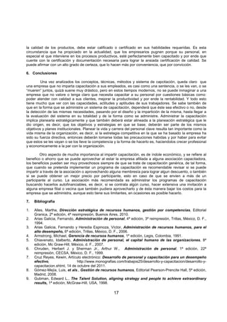 17
la calidad de los productos, debe estar calificado o certificado en sus habilidades requeridas. Es esta
circunstancia que ha propiciado en la actualidad, que los empresarios pugnen porque su personal, en
especial el que interviene en los procesos productivos, esté perfectamente bien capacitado y por ende que
cuente con la certificación y documentación necesaria para lograr la ansiada certificación de calidad. Se
puede afirmar con un alto grado de certeza, que lo hacen más por conveniencia, que por convicción.
6. Conclusiones
Una vez analizados los conceptos, técnicas, métodos y sistema de capcitación, queda claro que
una empresa que no imparta capacitación a sus empleados, es casi como una sentencia, o se les van, o se
“mueren” juntos, quizá suene muy drástico, pero en estos tiempos modernos, no se puede inmaginar a una
empresa que no valore o tenga claro que necesita capacitar a su personal por cuestiones básicas como:
poder atender con calidad a sus clientes, mejorar la productividad y por ende la rentabilidad. Y todo esto
tiene mucho que ver con las capacidades, actitudes y aptitudes de sus trabajadores. Se sabe también de
que en la forma que se administre un sistema de capacitación, dependerá que éste sea efectivo o no, desde
la detección de las mismas necesidades, pasando por el diseño y la impartición de la misma, hasta llegar a
la evaluación del sistema en su totalidad y de la forma como se administre. Administrar la capacitación
implica planearla estratégicamente y que también deberá estar alineada a la planeación estratégica que le
dio origen, es decir, que los objetivos y estrategias en que se base, deberán ser parte de los mismos
objetivos y planes institucionales. Planear la vida y carrera del personal clave resulta tan importante como la
vida misma de la organización, es decir, si la estretegia competitiva en la que se ha basado la empresa ha
sido su fuerza directiva, entonces deberán tomarse todas las precauciones habidas y por haber para evitar
que estos se les vayan o se los lleve la competencia y la forma de hacerlo es, haciendolos crecer profesional
y economicamente a la par con la organización.
Otro aspecto de mucha importancia al impartir capacitación, es de índole económico, y se refiere al
benefico o ahorro que se puede aprovechar al estar la empresa afiliada a alguna asociación capacitadora,
los beneficios pueden ser muy provechosos siempre de que se trate de capacitación genérica, de tal forma,
que cuando se pretenda implementar un programa de capacitación es recomendable revisar si se puede
impartir a través de la asociación o aprovechando alguna membresía para lograr algun descuento, o también
si se puede obtener un mejor precio por participante, esto en caso de que se envien a más de un
participante al curso. La asociación más recomendada es administrar los programas de capacitación
buscando hacerlos autofinanciables, es decir, si se contrata algún curso, hacer extensiva una invitación a
alguna empresa filial o vecina que también pudiera aprovecharlo y de ésta manera bajar los costos para la
empresa que se administra, aunque esto tiene sus limitantes, en ocasiones es posible hacerlo.
7. Bibliografía
1. Alles, Martha, Dirección estratégica de recursos humanos, gestión por competencias, Editorial
Granica, 2ª edición, 4ª resimpresión, Buenos Aires, 2010.
2. Arias Galicia, Fernando, Administración de personal, 4ª edición, 3ª reimpresión, Trillas, México, D. F.,
1994.
3. Arias Galicia, Fernando y Heredia Espinoza, Víctor, Administración de recursos humanos, para el
alto desempeño, 6ª edición, Trillas, México, D. F., 2006.
4. Armstrong, Michael, Gerencia de recursos humanos, 1ª edición, Legis, Colombia, 1991.
5. Chiavenato, Idalberto, Administración de personal, el capital humano de las organizaciones, 8ª
edición, Mc Graw-Hill, México, d. F., 2007.
6. Chruden, Herbert J. y Sherman Jr., Arthur W., Administración de personal, 1ª edición, 22ª
reimpresión, CECSA, México, D. F., 1999.
7. Cruz Reyes, Kewin, Artículo electrónico: Desarrollo de personal y capacitación para un desempeño
efectivo, http://www.monografias.com/trabajos25/desarrollo-y-capacitacion/desarrollo-y-
capacitacion.shtml, 14 de octubre del 2011.
8. Gómez-Mejía, Luis, et als., Gestión de recursos humanos, Editorial Pearson-Prencite Hall, 5ª edición,
Madrid, 2008.
9. Gubman, Edward L., The Talent Solution, aligning strategy and people to achieve extraordinary
results, 1ª edición, McGraw-Hill, USA, 1998.
 