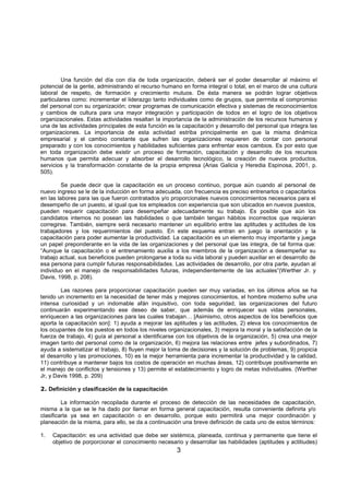 3
Una función del día con día de toda organización, deberá ser el poder desarrollar al máximo el
potencial de la gente, administrando el recurso humano en forma integral o total, en el marco de una cultura
laboral de respeto, de formación y crecimiento mutuos. De ésta manera se podrán lograr objetivos
particulares como: incrementar el liderazgo tanto individuales como de grupos, que perrmita el compromiso
del personal con su organización; crear programas de comunicación efectiva y sistemas de reconocimientos
y cambios de cultura para una mayor integración y participación de todos en el logro de los objetivos
organizacionales. Estas actividades resaltan la importancia de la administración de los recursos humanos y
una de las actividades principales de esta función es la capacitación y desarrollo del personal que integra las
organizaciones. La importancia de esta actividad estriba principalmente en que la misma dinámica
empresarial y el cambio constante que sufren las organizaciones requieren de contar con personal
preparado y con los conocimientos y habilidades suficientes para enfrentar esos cambios. Es por esto que
en toda organización debe existir un proceso de formación, capacitación y desarrollo de los recursos
humanos que permita adecuar y absorber el desarrollo tecnológico, la creación de nuevos productos,
servicios y la transformación constante de la propia empresa (Arias Galicia y Heredia Espinosa, 2001, p.
505).
Se puede decir que la capacitación es un proceso continuo, porque aún cuando al personal de
nuevo ingreso se le de la inducción en forma adecuada, con frecuencia es preciso entrenarlos o capacitarlos
en las labores para las que fueron contratados y/o proporcionales nuevos conocimientos necesarios para el
desempeño de un puesto, al igual que los empleados con experiencia que son ubicados en nuevos puestos,
pueden requerir capacitación para desempeñar adecuadamente su trabajo. Es posible que aún los
candidatos internos no posean las habilidades o que también tengan hábitos incorrectos que requieran
corregirse. También, siempre será necesario mantener un equilibrio entre las aptitudes y actitudes de los
trabajadores y los requerimientos del puesto. En este esquema entran en juego la orientación y la
capacitación para poder aumentar la productividad. La capacitación es un elemento muy importante y juega
un papel preponderante en la vida de las organizaciones y del personal que las integra, de tal forma que:
“Aunque la capacitación o el entrenamiento auxilia a los miembros de la organización a desempeñar su
trabajo actual, sus beneficios pueden prolongarse a toda su vida laboral y pueden auxiliar en el desarrollo de
esa persona para cumplir futuras responsabilidades. Las actividades de desarrollo, por otra parte, ayudan al
individuo en el manejo de responsabilidades futuras, independientemente de las actuales”(Werther Jr. y
Davis, 1998, p. 208).
Las razones para proporcionar capacitación pueden ser muy variadas, en los últimos años se ha
tenido un incremento en la necesidad de tener más y mejores conocimientos, el hombre moderno sufre una
intensa curiosidad y un indomable afán inquisitivo, con toda seguridad, las organizaciones del futuro
continuarán experimentando ese deseo de saber, que además de enriquecer sus vidas personales,
enriquecen a las organizaciones para las cuales trabajan… [Asimismo, otros aspectos de los beneficios que
aporta la capacitación son]: 1) ayuda a mejorar las aptitudes y las actitudes, 2) eleva los conocimientos de
los ocupantes de los puestos en todos los niveles organizacionales, 3) mejora la moral y la satisfacción de la
fuerza de trabajo, 4) guía al personal a identificarse con los objetivos de la organización, 5) crea una mejor
imagen tanto del personal como de la organización, 6) mejora las relaciones entre jefes y subordinados, 7)
ayuda a sistematizar el trabajo, 8) fluyen mejor la toma de decisiones y la solución de problemas, 9) propicia
el desarrollo y las promociones, 10) es la mejor herramienta para incrementar la productividad y la calidad,
11) contribuye a mantener bajos los costos de operación en muchas áreas, 12) contribuye positivamente en
el manejo de conflictos y tensiones y 13) permite el establecimiento y logro de metas individuales. (Werther
Jr, y Davis 1998, p. 209)
2. Definición y clasificación de la capacitación
La información recopilada durante el proceso de detección de las necesidades de capacitación,
misma a la que se le ha dado por llamar en forma general capacitación, resulta conveniente definirla y/o
clasificarla ya sea en capacitación o en desarrollo, porque esto permitirá una mejor coordinación y
planeación de la misma, para ello, se da a continuación una breve definición de cada uno de estos términos:
1. Capacitación: es una actividad que debe ser sistémica, planeada, continua y permanente que tiene el
objetivo de porporcionar el conocimiento necesario y desarrollar las habilidades (aptitudes y actitiudes)
 