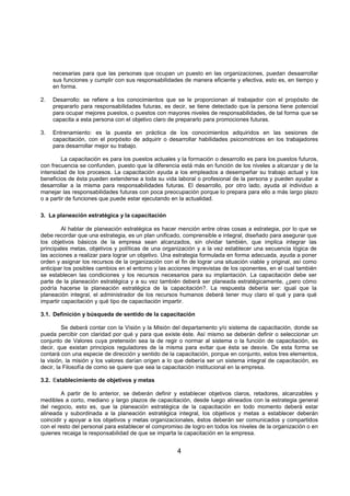 4
necesarias para que las personas que ocupan un puesto en las organizaciones, puedan desaarrollar
sus funciones y cumplir con sus responsabilidades de manera eficiente y efectiva, esto es, en tiempo y
en forma.
2. Desarrollo: se refiere a los conocimientos que se le proporcionan al trabajador con el propósito de
prepararlo para responsabilidades futuras, es decir, se tiene detectado que la persona tiene potencial
para ocupar mejores puestos, o puestos con mayores niveles de responsabilidades, de tal forma que se
capacita a esta persona con el objetivo claro de prepararlo para promociones futuras.
3. Entrenamiento: es la puesta en práctica de los conocimientos adquiridos en las sesiones de
capacitación, con el porpósito de adquirir o desarrollar habilidades psicomotrices en los trabajadores
para desarrollar mejor su trabajo.
La capacitación es para los puestos actuales y la formación o desarrollo es para los puestos futuros,
con frecuencia se confunden, puesto que la diferencia está más en función de los niveles a alcanzar y de la
intensidad de los procesos. La capacitación ayuda a los empleados a desempeñar su trabajo actual y los
beneficios de ésta pueden extenderse a toda su vida laboral o profesional de la persona y pueden ayudar a
desarrollar a la misma para responsabilidades futuras. El desarrollo, por otro lado, ayuda al individuo a
manejar las responsabilidades futuras con poca preocupación porque lo prepara para ello a más largo plazo
o a partir de funciones que puede estar ejecutando en la actualidad.
3. La planeación estratégica y la capacitación
Al hablar de planeación estratégica es hacer mención entre otras cosas a estrategia, por lo que se
debe recordar que una estrategia, es un plan unificado, comprensible e integral, diseñado para asegurar que
los objetivos básicos de la empresa sean alcanzados, sin olvidar también, que implica integrar las
principales metas, objetivos y políticas de una organización y a la vez establecer una secuencia lógica de
las acciones a realizar para lograr un objetivo. Una estrategia formulada en forma adecuada, ayuda a poner
orden y asignar los recursos de la organización con el fin de lograr una situación viable y original, así como
anticipar los posibles cambios en el entorno y las acciones imprevistas de los oponentes, en el cual también
se establecen las condiciones y los recursos necesarios para su implantación. La capacitación debe ser
parte de la planeación estratégica y a su vez también deberá ser planeada estratégicamente, ¿pero cómo
podría hacerse la planeación estratégica de la capacitación?. La respuesta debería ser: igual que la
planeación integral, el administrador de los recursos humanos deberá tener muy claro el qué y para qué
impartir capacitación y qué tipo de capacitación impartir.
3.1. Definición y búsqueda de sentido de la capacitación
Se deberá contar con la Visión y la Misión del departamento y/o sistema de capacitación, donde se
pueda percibir con claridad por qué y para que existe éste. Así mismo se deberán definir o seleccionar un
conjunto de Valores cuya pretensión sea la de regir o normar al sistema o la función de capacitación, es
decir, que existan principios reguladores de la misma para evitar que ésta se desvie. De esta forma se
contará con una especie de dirección y sentido de la capacitación, porque en conjunto, estos tres elementos,
la visión, la misión y los valores darían origen a lo que debería ser un sistema integral de capacitación, es
decir, la Filosofía de como se quiere que sea la capacitación institucional en la empresa.
3.2. Establecimiento de objetivos y metas
A partir de lo anterior, se deberán definir y establecer objetivos claros, retadores, alcanzables y
medibles a corto, mediano y largo plazos de capacitación, desde luego alineados con la estrategia general
del negocio, esto es, que la planeación estratégica de la capacitación en todo momento deberá estar
alineada y subordinada a la planeación estratégica integral, los objetivos y metas a establecer deberán
coincidir y apoyar a los objetivos y metas organizacionales, éstos deberán ser comunicados y compartidos
con el resto del personal para establecer el compromiso de logro en todos los niveles de la organización o en
quienes recaiga la responsabilidad de que se imparta la capacitación en la empresa.
 
