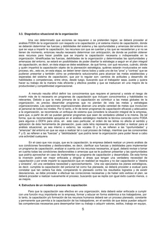 5
3.3. Diagnóstico situacional de la organización
Una vez determinado que acciones se requieren o se pretenden lograr, se deberá proceder al
análisis FODA de la organización con respecto a la capacitación y el sistema mismo de capacitación, donde
se deberán determinar las fuerzas y debilidades del sistema y las oportunidades y amenzas del entorno en
que se vaya a impartir la capacitación, los recursos con que se cuentan y los que se necesitarían y si no se
tienen de momento, entonces resulta necesario determinar con anticipación, de donde se podrián obtener
esos recursos para hacer posible que se imparta la capacitación necesaria o indispensable en la
organización. Idnetificadas las fuerzas, debilidades de la organización y determinadas las oportunidades y
amenazas del entorno, se estará en posibilidades de poder diseñar la estrategia a seguir en el plan integral
de capacitación, es decir, en ésta etapa se debe establecer, de qué forma, con qué recursos, cuándo, dónde
y quién impartirá la capacitación objeto de la planeación estratégica, quiénes estarán involucrados en este
proceso, etc., esto es, en esta etapa, se deben tener claros todos y cada uno de los “pros” y “contras” que se
pudieran presentar y también cómo se pretendería solucionarlos para alcanzar las metas establecidas y
esperadas del sistema de capacitación, que por lo regular son: cambios de actitudes y desarrollo de
habilidades o competencias, entre otros, desde luego, buscando que el trabajador sepa, pueda y quiera
hacer su trabajo de la manera más eficiente y efectiva posible y que se traduzcan en una mejora de la
productividad y competitividad organizacional.
A menudo resulta difícil definir los conocimientos que requiere el personal y existe el riesgo de
invertir más de lo necesario en programas de capacitación que incluyen conocimientos y habilidades no
relevantes. Debido a que la meta primaria de la capacitación es contribuir a las metas globales de la
organización, es preciso desarrollar programas que no pierdan de vista las metas y estrategias
organizacionales. Las operaciones organizacionales abarcan una amplia variedad de metas que involucran
al personal de todos los niveles. Por lo tanto, a fin de tener programas de capacitación eficaces y adecuados
a la organización, se recomienda un enfoque de sistema que considere la situación integral de la empresa,
para que, a partir de ahí se puedan generar programas que sean de verdadera utilidad a la misma. De tal
forma, que es recomendable apoyarse en el análisis estratégico mediante la técnica conocida como FODA
para algunos o DOFA para otros, en este caso particular, el orden de las letras no afecta el sentido y
aplicación de ésta herramienta de planeación, pues cada letra representa una actividad a realizar para el
análisis situacional, ya sea interno o externo, las vocales O y A, se refieren a las “oportunidades” y
“amenzas” del entorno en que se vaya a realizar tal o cual proceso de trabajo, mientras que las consonantes
F y D, se refieren a las “fuerzas” y “debilidadeds” que podría tener la organización para poder llevar a cabo
una actividad cualquiera.
En el caso que nos ocupa, que es la capacitación, la empresa deberá realizar un previo análisis de
sus condiciones favorables y desfavorables, es decir, clarificar sus fuerzas y debilidades para implementar
un programa de capacitación, analizar si cuenta con los recursos necesarios, al igual, deberá revisar o tomar
en cuenta todas las condiciones desfavorables o amenzas que se le pudieran presentar y las oportunidades
que podría aprovechar en caso de implementar su programa de capacitación y desarrollado. De esta forma
la inversión podrá ser mejor enfocada y dirigida a áreas que tengan una verdadera necesidad de
capacitación y por ende impartir la capacitación que en realidad se requiera y no dar capacitación a “diestra
y siniestra”, sin una verdadera necesidad y aprovechamiento. Una vez ejecutados los planes estratégicos,
es decir, cumplida la capacitación del personal tal como fue planeada, se deberá proceder a evaluar para
constatar que tan certera fue ésta, comparando lo planeado contra los resultados logrados y de existir
desviaciones, se debe proceder a efectuar las correcciones necesarias y de haber sido exitoso el plan, se
deberá proceder a realizar nuevamente el proceso, buscando que se repita con igual éxito cuando menos, o
se mejore.
4. Estructura de un modelo o proceso de capacitación
Para que la capacitación sea efectiva en una organización, ésta deberá estar enfocada a cumplir
con una función muy importante en la empresa, formar y educar en forma sistémica a los trabajadores, por
lo tanto, la capacitación y/o formación de los recursos humanos deberá ser un proceso planeado, constante
y permanente que permita a la capacitación de los trabajadores, en el sentido de que éstos puedan adquirir
las competencias necesarias para desempeñar bien su trabajo o adquirir valores, estilos, trabajo en equipo,
 
