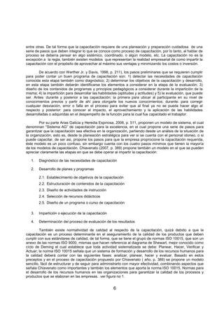 6
entre otras. De tal forma que la capacitación requiere de una planeación y preparación cuidadosa de una
serie de pasos que deben integrar lo que se conoce como proceso de capacitación, por lo tanto, al hablar de
proceso se debería pensar en algo sistémico, coordinado, o algún modelo, etc. La capacitación no es la
excepción a la regla, también existen modelos que representan la realidad empresarial de como impartir la
capacitación con el propósito de aprovechar al máximo sus ventajas y minimizando los costos o inversión.
De acuerdo con Werther Jr. y Davis, 1998, p. 211), los pasos preliminares que se requieren cumplir
para poder contar un buen programa de capacitación son: 1) detectar las necesidades de capacitación
conocida esta etapa también como diagnóstico; 2) determinar los objetivos de la capacitación y desarrollo,
en esta etapa también deberán identificarse los elementos a considerar en la etapa de la evaluación; 3)
diseño de los contenidos de programas y principios pedagógicos a considerar durante la impartición de la
misma; 4) la impartición para desarrollar las habilidades (aptitudes y actitudes) y 5) la evaluación, que puede
ser. Antes: durante y posterior a las capacitación; la primera para ubicar al participante en su nivel de
conocimientos previos y partir de ahí para otorgarle los nuevos conocimientos; durante: para corregir
cualquier desviación, error o falla en el proceso para evitar que al final ya no se pueda hacer algo al
respecto y posterior: para conocer el impacto, el aprovechamiento y la aplicación de las habilidades
desarrolladas o adquiridas en el despempeño de la función para la cual fue capacitado el trabajdor.
Por su parte Arias Galicia y Heredia Espinosa, 2006, p. 511, proponen un modelo de sistema, el cual
denominan “Sistema AG” de capacitación para la excelencia, en el cual propone una serie de pasos para
garantizar que la capacitación sea efectiva en la organización, partiendo desde un análsis de la situación de
la organización, esto es, desde la planeación estratégica para ver si se cuenta con el personal idoneo, o si
puede capacitar, de ser asi, propone los pasos para que la empresa proprocione la capacitación requerida,
éste modelo es un poco confuso, sin embargo cuenta con los cuatro pasos mínimos que tienen la mayoría
de los modelos de capacitación. Chiavenato (2007, p. 389) propone también un modelo en el que se pueden
apreciar claramente las etapas en que se debe operar al impartir la capacitación:
1. Diagnóstico de las necesidades de capacitación
2. Desarrollo de planes y programas
2.1. Establecimiento de objetivos de la capacitación
2.2. Estructuración de contenidos de la capacitación
2.3. Diseño de actividades de instrucción
2.4. Selección de recursos didácticos
2.5. Diseño de un programa o curso de capacitación
3. Impartición o ejecución de la capacitación
4. Determinación del proceso de evaluación de los resultados
También existe normatividad de calidad al respecto de la capacitación, quizá debido a que la
capacitación es un proceso determinante en el aseguramiento de la calidad de los productos que deben
cunplir con sus estándares de calidad, de tal forma, que se tiene el grupo de normas ISO 10015, que son un
anexo de las normas ISO 9000, mismas que hacen referencia al diagrama de Shewart, mejor conocido como
cíclo de Deming el cual establece que toda actividad sistematizada se debe: Planear, Hacer, Verificar y
Actuar; la norma ISO 10015 señala que un sistema de formación y desarrollo de los recursos humanos para
la calidad deberá contar con las siguientes fases: analizar, planear, hacer y evaluar. Basado en estos
preceptos y en el proceso de capacitación propuesto por Chiavenato ( año, p. 389) se propone un modelo
sencillo, fácil de estructurar y de seguir para administrarlo con mayor efectividad, combinando aspectos que
señala Chiavenato como importantes y también los elementos que aporta la norma ISO 10015, Normas para
el desarrollo de los recursos humanos en las organizaciones para garantizar la calidad de los procesos y
productos que se elaboran en las empresas. .ver figura no 1.
 
