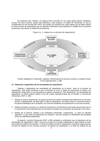 7
Se analizaron tres modelos y de alguna forma coinciden en los cuatro pasos básicos señalados,
aunque con otros nombres, siendo más específico a este respecto, el modelo de Chiavenato, el cual se
complementó con las normas ISO 10015, que señala con precisión las cuatro etapas que se deben aplicar
en todo proceso de capacitación que se pretenda implementar para garantizar la calidad de los procesos
productivos y por efecto, la calidad de los productos.
Figura no. 1, etapas de un proceso de capacitación
Fuente: Adaptado de: Chiavenato, Idalberto, Administración de recursos humanos, el capital humano
en las organizaciones, p. 389.
4.1. Detección o diagnóstico de las necesidades de capacitación
Detectar o diagnosticar las necesidades de capacitación es el primer paso en el proceso de
capacitación, ésta etapa contribuye a que la empresa no corra el riesgo de equivocarse al ofrecer una
capacitación inadecuada, lo cual redundaría en gastos innecesarios. Para diagnosticar las necesidades de
capacitación se deben realizar análisis a los tres niveles organizacionales que se señalan a continuación
(Chiavenato, 2007, p. 390):
1. Análisis en toda la organización: es aquél que examina a toda la compañía para determinar en que área,
sección o departamento, se debe llevar a cabo la capacitación. Se deben tomar en cuenta las metas y
los planes estratégicos de la compañía, así como los resultados de la planeación en recursos humanos.
2. Análisis de tareas y procesos: se analiza la importancia y rendimiento de las tareas del personal que va
a incorporarse en las capacitaciones, los procesos de trabajo, las condiciones de operación, entre otras.
3. Análisis de la persona: dirigida a los empleados individuales, cuestionando, ¿a quién se necesita
capacitar? y ¿qué clase de capacitación se necesita?. Hay que comparar el desempeño del empleado
contra los estándares establecidos.
Al respecto, continúa Chiavenato (2007, p.390) señalando y enfatizando que el diagnóstico de las
necesidades de capacitación o DNC, como se le conoce en el ámbito empresarial se debe realizar en esos
tres niveles de análisis mencionados: 1) “Nivel de análisis de toda la organización: el sistema organizacional,
2) Nivel de análisis de los recursos humanos: el sistema de capacitación y 3) Nivel de análisis de las
 