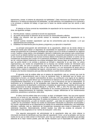 8
operaciones y tareas: el sistema de adquisición de habilidades”. Cabe mencionar que Chiavenato al hacer
referencia a “el sistema de adquisición de habilidades”, se está refiriendo a los trabajadores en lo individual y
a los procesos y métodos de trabajo, al igual que lo hacen los demás autores que han escrito a este
respecto.
El detectar en forma correcta las necesidades de capacitación de los recursos humanos tiene entre
otras, las siguientes ventajas:
1. Permite planear, realizar y controlar la función de capacitación
2. Se puede presupuestar la utilización de los recursos de manera eficiente y efectiva.
3. Refleja una situación real que permite evaluar la necesidad imperante de capacitación en la
organización.
4. Conocer quienes necesitan capacitación: qué tipo de conocimientos para las persoans y en que
departamentos de la empresa.
5. Establecer los lineamientos para los planes y programas y su ejecución o impartición.
La principal preocupación del administrador de la capacitación, deberá ser de donde obtener la
información fuente para realizar un diagnóstico de necesidades de capacitación. La información se deberá
extraer principalmente de la planeación estratégica del negocio que es en donde se establecen los objetivos
a corto, mediano y largo plazos y las estrategias y tácticas a implementar para alcanzar esos compromisos;
a paritr de ahi se deberá clarificar que recursos serán necesarios, incluyendo principalmente a los humanos,
en ese momento el administrador de recursos humanos deberá involucrarse para analizar si cuenta con las
competencias necesarias para cumplir con la planeación estratégica, si tiene los talentos necesarios y de no
ser así, entonces deberá implementar sus propias estrategias para hacerse llegar del talento necesario, de
aquí se podría decidir si se contrata a personal ya formado o desarrollar al se que tiene. La cultura
organizacional y los niveles de competitividad de la empresa son también fuentes de información para
realizar una DNC, así como el concepto que tenga la alta dirección de la función de capacitación, si el
director considera que la capacitación es sólo un mal necesario y no una herramienta de apoyo para la
productividad y mejorar la rentabilidad del negocio, entonces será muy poco probable que proporcione todo
el apoyo y los recursos necesarios para que ésta sea efectiva o cuando menos suficiente.
El siguiente nivel de análisis debe ser el sistema de capacitación, esto es, conocer que nivel de
centralización o descentralización para la toma de decisiones tiene, la efectividad que ha tenido con
anterioridad la función y la relación costo-beneficio de ésta y su contribución a los logros de los objetivos
estratégicos. De aquí se puede deducir que “la importancia se relaciona con la relevancia de las tareas y los
comportamientos específicos, en un puesto en particular y con la frecuencia con que se desempeñan. El
rendimiento es la competencia de los empleados para desarrollar estas tareas. Las descripciones de
puestos, evaluaciones de desempeño y entrevistas o encuestas de supervisores y ocupantes de los puestos
deben proporcionar los datos necesarios”(Mondy R. y Robert M., 1997, p. 237). Por otro lado, también es
necesario revisar reportes de resultados y deficiencias en los procesos productivos para detectar errores
cometidos, desaprovechamiento de materiales, maquinaria y equipo; deficiencias en los mantenimientos
predictivos, preventivos o correctivos, entre otros.
El último nivel de análisis debe ser el inviduo, es decir, el trabajador mismo, hay que poner especial
atención en la forma en que aprenden y la facilidad o dificultad con que puedan poner en práctica los
conocimientos y las habilidades adquiridas. El análisis de la persona en lo individual, deberá girar entorno a
tres preguntas básicamente: ¿a quién se necesita capacitar?, ¿qué clase de capacitación se necesita? y
¿cuáles son las prioridades?. Revisar los niveles de desempeño individuales es altamente recomendable y
sus causas, especialmente en los desempeños por debajo de los estándares establecidos y las habilidades,
actitudes y aptitudes, esto es, determinar las competencias necesarias para nivelar el desempeño a los
estándares requeridos. Adicionalemente, también resultan muy útiles las pruebas de actuación, el
desempeño de roles asignados en los “centros de evaluación”, entre otros.
Una segunda preocupación del administrador de la capacitación debe ser cómo obtener la
información de donde ha identificado que hace falta dar capacitación. Como ya se ha señalado, son tres los
niveles de los que se debe extraer la información, pero hay que realizar algunas actividades que permitan
obtenerla de la mejor manera posible, para ello resulta necesario que el responsable de realizar la DNC
 
