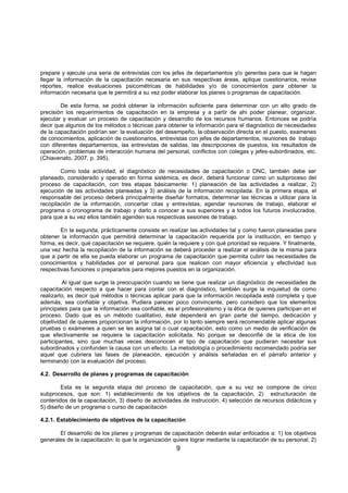 9
prepare y ejecute una serie de entrevistas con los jefes de departamentos y/o gerentes para que le hagan
llegar la información de la capacitación necesaria en sus respectivas áreas, aplique cuestionarios, revise
reportes, realice evaluaciones psicométricas de habilidades y/o de conocimientos para obtener la
información necesaria que le permitirá a su vez poder elaborar los planes o programas de capacitación.
De esta forma, se podrá obtener la información suficiente para determinar con un alto grado de
precisión los requerimientos de capacitación en la empresa y a partir de ahi poder planear, organizar,
ejecutar y evaluar un proceso de capacitación y desarrollo de los recursos humanos. Entonces se podría
decir que algunos de los métodos o técnicas para obtener la información para el diagnóstico de necesidades
de la capacitación podrían ser: la evaluación del desempeño, la observación directa en el puesto, examenes
de conocimientos, aplicación de cuestionarios, entrevistas con jefes de departamentos, reuniones de trabajo
con diferentes departamentos, las entrevistas de salidas, las descripciones de puestos, los resultados de
operación, problemas de interacción humana del personal, conflictos con colegas y jefes-subordinados, etc.
(Chiavenato, 2007, p. 395).
Como toda actividad, el diagnóstico de necesidades de capacitación o DNC, también debe ser
planeado, considerado y operado en forma sistémica, es decir, deberá funcionar como un subproceso del
proceso de capacitación, con tres etapas básicamente: 1) planeación de las actividades a realizar, 2)
ejecución de las actividades planeadas y 3) análisis de la información recopilada. En la primera etapa, el
responsable del proceso deberá principalmente diseñar formatos, determinar las técnicas a utilizar para la
recopilación de la información, concertar citas y entrevistas, agendar reuniones de trabajo, elaborar el
programa o cronograma de trabajo y darlo a conocer a sus superiores y a todos los futuros involucrados,
para que a su vez ellos también agenden sus respectivas sesiones de trabajo.
En la segunda, prácticamente consiste en realizar las actividades tal y como fueron planeadas para
obtener la información que permitirá determinar la capacitación requerida por la institución, en tiempo y
forma, es decir, qué capacitación se requiere, quién la requiere y con qué prioridad se requiere. Y finalmente,
una vez hecha la recopilación de la información se deberá proceder a realizar el análisis de la misma para
que a partir de ella se pueda elaborar un programa de capacitación que permita cubrir las necesidades de
conocimientos y habilidades por el personal para que realicen con mayor eficiencia y efectividad sus
respectivas funciones o prepararlos para mejores puestos en la organización.
Al igual que surge la preocupación cuando se tiene que realizar un diagnóstico de necesidades de
capacitación respecto a que hacer para contar con el diagnóstico, también surge la inquietud de como
realizarlo, es decir qué métodos o técnicas aplicar para que la información recopilada esté completa y que
además, sea confiable y objetiva. Pudiera parecer poco convincente, pero considero que los elementos
principales para que la información sea confiable, es el profesionalismo y la ética de quienes participan en el
proceso. Dado que es un método cualitativo, éste dependerá en gran parte del tiempo, dedicación y
objetividad de quienes proporcionan la información, por lo tanto siempre será recomendable aplicar algunas
pruebas o exámenes a quien se les asigna tal o cual capacitación, esto como un medio de verificación de
que efectivamente se requiera la capacitación solicitada. No porque se desconfié de la ética de los
participantes, sino que muchas veces desconocen el tipo de capacitación que pudieran necesitar sus
subordinados y confunden la causa con un efecto. La metodología o procedimiento recomendado podria ser
aquel que cubriera las fases de planeación, ejecución y análisis señaladas en el párrafo anterior y
terminando con la evaluación del proceso.
4.2. Desarrollo de planes y programas de capacitación
Esta es la segunda etapa del proceso de capacitación, que a su vez se compone de cinco
subprocesos, que son: 1) establecimiento de los objetivos de la capacitación, 2) estructuración de
contenidos de la capacitación, 3) diseño de actividades de instrucción, 4) selección de recursos didácticos y
5) diseño de un programa o curso de capacitación
4.2.1. Establecimiento de objetivos de la capacitación
El desarrollo de los planes y programas de capacitación deberán estar enfocados a: 1) los objetivos
generales de la capacitación: lo que la organización quiere lograr mediante la capacitación de su personal; 2)
 