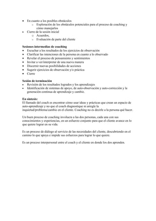 •   En cuanto a los posibles obstáculos
       o Exploración de los obstáculos potenciales para el proceso de coaching y
            cómo manejarlos
•   Cierre de la sesión inicial
       o Acuerdos,
       o Evaluación de parte del cliente

Sesiones intermedias de coaching
• Escuchar a los resultados de los ejercicios de observación
• Clarificar las intenciones de la persona en cuanto a lo observado
• Revelar el proceso de pensamiento y sentimientos
• Invitar a ver/interpretar de una nueva manera
• Discernir nuevas posibilidades de acciones
• Sugerir ejercicios de observación y/o práctica
• Cierre

Sesión de terminación
• Revisión de los resultados logrados y los aprendizajes
• Identificación de sistemas de apoyo, de auto-observación y auto-corrección y la
   generación continua de aprendizaje y cambio.

En síntesis:
El llamado del coach es encontrar cómo usar ideas y prácticas que crean un espacio de
auto-aprendizaje y no que el coach diagnostique ni arregle la
inquietud/problema/cambio en el cliente. Coaching no es decirle a la persona qué hacer.

Un buen proceso de coaching involucra a las dos personas, cada una con sus
conocimientos y experiencias, en un esfuerzo conjunto para que el cliente avance en lo
que quiere lograr en su vida.

Es un proceso de diálogo al servicio de las necesidades del cliente, descubriendo en el
camino lo que apoya e impide sus esfuerzos para lograr lo que quiere.

Es un proceso interpersonal entre el coach y el cliente en donde los dos aprenden.
 