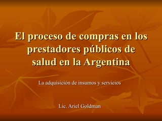 El proceso de compras en los prestadores públicos de salud en la Argentina La adquisición de insumos y servicios  Lic. Ariel Goldman  