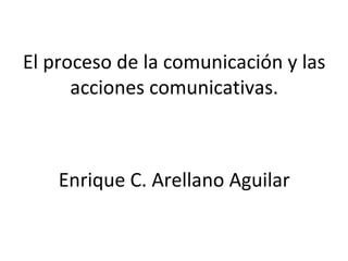 El proceso de la comunicación y las
acciones comunicativas.
Enrique C. Arellano Aguilar
 