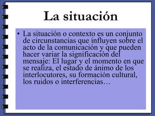 La situación La situación o contexto es un conjunto de circunstancias que influyen sobre el acto de la comunicación y que pueden hacer variar la significación del mensaje: El lugar y el momento en que se realiza, el estado de ánimo de los interlocutores, su formación cultural, los ruidos o interferencias… 