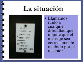 La situación Llamamos ruido a cualquier dificultad que impide que el mensaje sea correctamente recibido por el receptor. 