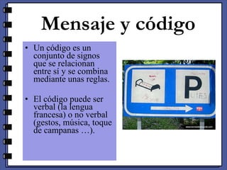 Mensaje y código Un código es un conjunto de signos que se relacionan entre sí y se combina mediante unas reglas. El código puede ser verbal (la lengua francesa) o no verbal (gestos, música, toque de campanas …). 