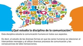 ¿Qué estudia la disciplina de la comunicación?
Esta disciplina estudia la comunicación humana en todos sus aspectos.
Es decir, el estudio de las diversas formas en que los seres humanos se relacionan al
intercambiar mensajes y al utilizar diversos procesos de comunicación y las
consecuencias de tales transacciones.
 