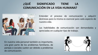 ¿QUÉ SIGNIFICADO TIENE LA
COMUNICACIÓN EN LA VIDA HUMANA?
Entender el proceso de comunicación y adquirir
destrezas para la misma es esencial para cada aspecto de
nuestra vida.
Las habilidades de comunicación son demandadas y
apreciadas en cualquier tipo de trabajo.
En nuestra vida personal también es importante,
una gran parte de los problemas familiares, de
parejas o sociales suelen ser debido a problemas
de comunicación.
 