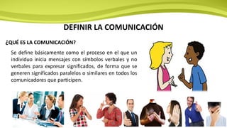 DEFINIR LA COMUNICACIÓN
Se define básicamente como el proceso en el que un
individuo inicia mensajes con símbolos verbales y no
verbales para expresar significados, de forma que se
generen significados paralelos o similares en todos los
comunicadores que participen.
¿QUÉ ES LA COMUNICACIÓN?
 