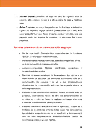 Mostrar Empatía: ponernos en lugar del otro, no significa estar de
acuerdo, sólo entender lo que a la otra persona le pasa y hacérselo
saber.
Saber Preguntar: las preguntas pueden ser de dos tipos, abiertas (dan
lugar a una respuesta larga) o cerradas (se responden con sí o no). Para
saber preguntar hay que: hacer preguntas cortas y directas, una sola
pregunta cada vez, esperar la respuesta, no responder las propias
preguntas.

Factores que obstaculizan la comunicación en grupo:
De la organización: Distancia física, especialización de funciones,
"status", la "propiedad" de la información.
De las relaciones:valores personales, actitudes antagónicas, efecto
de la comunicación de masas personales.
Aptitudes: estratégicas,

tácticas

económicas,

geográficas

y

temporales de los canales.
Barreras personales: provienen de las emociones, los valores y los
malos hábitos de escuchar. Las emociones actúan como filtros en la
comunicación. Se escucha y se ve lo que emocionalmente
sintonizamos. La comunicación, entonces, no se puede separar de
nuestra personalidad.
Barreras físicas: ocurren en el ambiente. Ruidos, distancia entre las
personas, interferencias físicas de otro tipo. Control ambiental: es
modificar las condiciones físicas de modo de predisponer al receptor
e influir en sus sentimientos y comportamiento.
Barreras semánticas: relacionadas con el significado. Surgen de la
limitación de los símbolos a través de los cuales nos comunicamos.
Los símbolos suelen tener más de un significado y debemos elegir
uno

de

ellos. Interpretación de

símbolos-inferencia

basada

en

nuestras suposiciones y no en hechos.

12

 