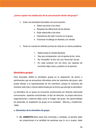 ¿Cómo superar los obstáculos de la comunicación dentro del grupo?
 Crear una atmósfera favorable a la comunicación:
Saber escuchar a los otros.
Respetar las diferencias de los demás.
Estar disponible a los otros.
Importancia del calor humano en el grupo.
Favorecer el diálogo en libertad y en verdad.
 Tener en cuenta los distintos puntos de vista de un mismo problema:


Nadie posee la verdad absoluta.



Hay que enriquecerse con el aporte de los otros.



No “encasillar” al otro con una “forma fija” de ser.



En cada contacto con los otros, ser capaces de
encontrar algo nuevo y positivo en la persona.

Atmósfera grupal:
Para Gonzales (2003) la atmósfera grupal es la disposición de ánimo o
sentimientos que se encuentran difundidos entre los miembros del grupo; esto
puede afectar a la espontaneidad de los miembros, porque la conducta del
individuo está más o menos determinada por la forma que percibe la atmósfera.
La atmósfera de un grupo se encuentra condicionada por factores internos(la
comunicación, aspectos emocionales, el tipo de dirección, la propia estructura
organizacional) y externos tales como la imagen del grupo, las oportunidades
de desarrollo, la aceptación de grupo en la sociedad. (Monroy y Kupferman,
1994)
a. Elementos de la atmosfera de grupo:

1. EL AMBIENTE:debe estar bien iluminado y ventilado, el tamaño debe
ser proporcional a la cantidad de personas que lo va a ocupar, debe
13

 