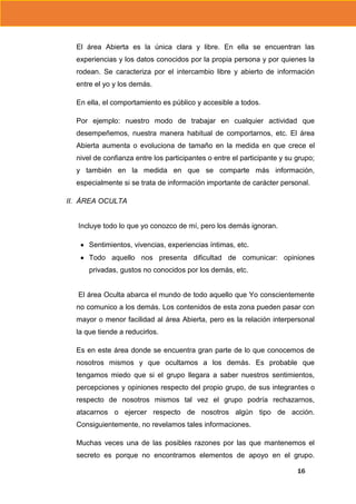 El área Abierta es la única clara y libre. En ella se encuentran las
experiencias y los datos conocidos por la propia persona y por quienes la
rodean. Se caracteriza por el intercambio libre y abierto de información
entre el yo y los demás.
En ella, el comportamiento es público y accesible a todos.
Por ejemplo: nuestro modo de trabajar en cualquier actividad que
desempeñemos, nuestra manera habitual de comportarnos, etc. El área
Abierta aumenta o evoluciona de tamaño en la medida en que crece el
nivel de confianza entre los participantes o entre el participante y su grupo;
y también en la medida en que se comparte más información,
especialmente si se trata de información importante de carácter personal.
II. ÁREA OCULTA

Incluye todo lo que yo conozco de mí, pero los demás ignoran.
Sentimientos, vivencias, experiencias íntimas, etc.
Todo aquello nos presenta dificultad de comunicar: opiniones
privadas, gustos no conocidos por los demás, etc.

El área Oculta abarca el mundo de todo aquello que Yo conscientemente
no comunico a los demás. Los contenidos de esta zona pueden pasar con
mayor o menor facilidad al área Abierta, pero es la relación interpersonal
la que tiende a reducirlos.
Es en este área donde se encuentra gran parte de lo que conocemos de
nosotros mismos y que ocultamos a los demás. Es probable que
tengamos miedo que si el grupo llegara a saber nuestros sentimientos,
percepciones y opiniones respecto del propio grupo, de sus integrantes o
respecto de nosotros mismos tal vez el grupo podría rechazarnos,
atacarnos o ejercer respecto de nosotros algún tipo de acción.
Consiguientemente, no revelamos tales informaciones.
Muchas veces una de las posibles razones por las que mantenemos el
secreto es porque no encontramos elementos de apoyo en el grupo.
16

 