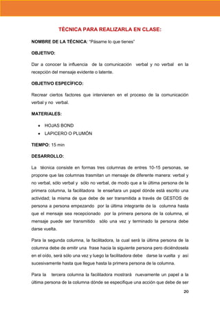 TÈCNICA PARA REALIZARLA EN CLASE:
NOMBRE DE LA TÉCNICA: “Pásame lo que tienes”
OBJETIVO:
Dar a conocer la influencia de la comunicación verbal y no verbal en la
recepción del mensaje evidente o latente.
OBJETIVO ESPECÍFICO:
Recrear ciertos factores que intervienen en el proceso de la comunicación
verbal y no verbal.
MATERIALES:
HOJAS BOND
LAPICERO O PLUMÓN
TIEMPO: 15 min
DESARROLLO:
La técnica consiste en formas tres columnas de entres 10-15 personas, se
propone que las columnas trasmitan un mensaje de diferente manera: verbal y
no verbal, sólo verbal y sólo no verbal, de modo que a la última persona de la
primera columna, la facilitadora le enseñara un papel dónde está escrito una
actividad; la misma de que debe de ser transmitida a través de GESTOS de
persona a persona empezando por la última integrante de la columna hasta
que el mensaje sea recepcionado por la primera persona de la columna, el
mensaje puede ser transmitido

sólo una vez y terminado la persona debe

darse vuelta.
Para la segunda columna, la facilitadora, la cual será la última persona de la
columna debe de emitir una frase hacia la siguiente persona pero diciéndosela
en el oído, será sólo una vez y luego la facilitadora debe darse la vuelta y así
sucesivamente hasta que llegue hasta la primera persona de la columna.
Para la

tercera columna la facilitadora mostrará nuevamente un papel a la

última persona de la columna dónde se especifique una acción que debe de ser
20

 