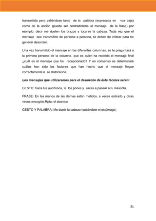 transmitida pero valiéndose tanto de la palabra (expresada en
como de la acción (puede ser contradictoria al mensaje

voz baja)

de la frase) por

ejemplo; decir me duelen los brazos y tocarse la cabeza. Toda vez que el
mensaje sea transmitido de persona a persona, se deben de voltear para no
generar desorden.
Una vez transmitido el mensaje en las diferentes columnas, se le preguntará a
la primera persona de la columna, que es quién ha recibido el mensaje final
¿cuál es el mensaje que ha recepcionado? Y en consenso se determinará
cuáles han sido los factores que han hecho que el mensaje llegue
correctamente o se distorsione.
Los mensajes que utilizaremos para el desarrollo de ésta técnica serán:
GESTO: Saca tus audífonos, te los pones y sacas a pasear a tu mascota.
FRASE: En las manos de las damas están metidos, a veces estirado y otras
veces encogido.Rpta: el abanico
GESTO Y PALABRA: Me duele la cabeza (sobándote el estómago)

21

 