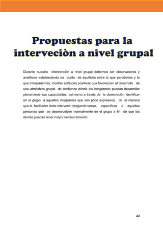 Durante nuestra

intervención a nivel grupal debemos ser observadores y

analíticos estableciendo un punto de equilibrio entre lo que percibimos y lo
que interpretamos, mostrar actitudes positivas que favorezcan el desarrollo de
una atmósfera grupal de confianza dónde los integrantes puedan desarrollar
plenamente sus capacidades, asimismo a través de la observación identificar
en el grupo a aquellos integrantes que son poco expresivos , de tal manera
que el facilitador debe intervenir otorgando tareas

específicas

a

aquellas

personas que se desenvuelven normalmente en el grupo a fin de que los
demás puedan tener mayor involucramiento

22

 