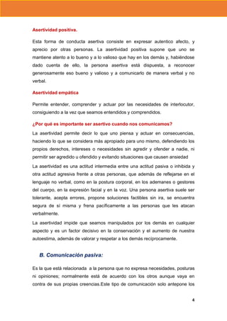 Asertividad positiva.
Esta forma de conducta asertiva consiste en expresar autentico afecto, y
aprecio por otras personas. La asertividad positiva supone que uno se
mantiene atento a lo bueno y a lo valioso que hay en los demás y, habiéndose
dado cuenta de ello, la persona asertiva está dispuesta, a reconocer
generosamente eso bueno y valioso y a comunicarlo de manera verbal y no
verbal.
Asertividad empática
Permite entender, comprender y actuar por las necesidades de interlocutor,
consiguiendo a la vez que seamos entendidos y comprendidos.
¿Por qué es importante ser asertivo cuando nos comunicamos?
La asertividad permite decir lo que uno piensa y actuar en consecuencias,
haciendo lo que se considera más apropiado para uno mismo, defendiendo los
propios derechos, intereses o necesidades sin agredir y ofender a nadie, ni
permitir ser agredido u ofendido y evitando situaciones que causen ansiedad
La asertividad es una actitud intermedia entre una actitud pasiva o inhibida y
otra actitud agresiva frente a otras personas, que además de reflejarse en el
lenguaje no verbal, como en la postura corporal, en los ademanes o gestores
del cuerpo, en la expresión facial y en la voz. Una persona asertiva suele ser
tolerante, acepta errores, propone soluciones factibles sin ira, se encuentra
segura de sí misma y frena pacíficamente a las personas que les atacan
verbalmente.
La asertividad impide que seamos manipulados por los demás en cualquier
aspecto y es un factor decisivo en la conservación y el aumento de nuestra
autoestima, además de valorar y respetar a los demás recíprocamente.

B. Comunicación pasiva:
Es la que está relacionada a la persona que no expresa necesidades, posturas
ni opiniones; normalmente está de acuerdo con los otros aunque vaya en
contra de sus propias creencias.Este tipo de comunicación solo antepone los
4

 