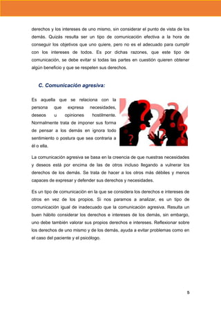 derechos y los intereses de uno mismo, sin considerar el punto de vista de los
demás. Quizás resulta ser un tipo de comunicación efectiva a la hora de
conseguir los objetivos que uno quiere, pero no es el adecuado para cumplir
con los intereses de todos. Es por dichas razones, que este tipo de
comunicación, se debe evitar si todas las partes en cuestión quieren obtener
algún beneficio y que se respeten sus derechos.

C. Comunicación agresiva:
Es aquella que se relaciona con la
persona

que

deseos

u

expresa

necesidades,

opiniones

hostilmente.

Normalmente trata de imponer sus forma
de pensar a los demás en ignora todo
sentimiento o postura que sea contraria a
él o ella.
La comunicación agresiva se basa en la creencia de que nuestras necesidades
y deseos está por encima de las de otros incluso llegando a vulnerar los
derechos de los demás. Se trata de hacer a los otros más débiles y menos
capaces de expresar y defender sus derechos y necesidades.
Es un tipo de comunicación en la que se considera los derechos e intereses de
otros en vez de los propios. Si nos paramos a analizar, es un tipo de
comunicación igual de inadecuado que la comunicación agresiva. Resulta un
buen hábito considerar los derechos e intereses de los demás, sin embargo,
uno debe también valorar sus propios derechos e intereses. Reflexionar sobre
los derechos de uno mismo y de los demás, ayuda a evitar problemas como en
el caso del paciente y el psicólogo.

5

 