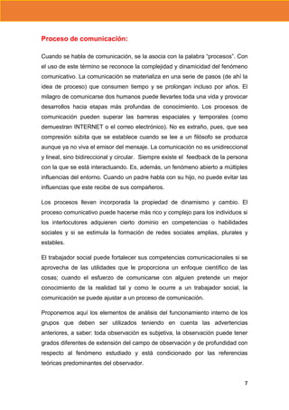 Proceso de comunicación:
Cuando se habla de comunicación, se la asocia con la palabra “procesos”. Con
el uso de este término se reconoce la complejidad y dinamicidad del fenómeno
comunicativo. La comunicación se materializa en una serie de pasos (de ahí la
idea de proceso) que consumen tiempo y se prolongan incluso por años. El
milagro de comunicarse dos humanos puede llevarles toda una vida y provocar
desarrollos hacia etapas más profundas de conocimiento. Los procesos de
comunicación pueden superar las barreras espaciales y temporales (como
demuestran INTERNET o el correo electrónico). No es extraño, pues, que sea
compresión súbita que se establece cuando se lee a un filósofo se produzca
aunque ya no viva el emisor del mensaje. La comunicación no es unidireccional
y lineal, sino bidireccional y circular. Siempre existe el feedback de la persona
con la que se está interactuando. Es, además, un fenómeno abierto a múltiples
influencias del entorno. Cuando un padre habla con su hijo, no puede evitar las
influencias que este recibe de sus compañeros.
Los procesos llevan incorporada la propiedad de dinamismo y cambio. El
proceso comunicativo puede hacerse más rico y complejo para los individuos si
los interlocutores adquieren cierto dominio en competencias o habilidades
sociales y si se estimula la formación de redes sociales amplias, plurales y
estables.
El trabajador social puede fortalecer sus competencias comunicacionales si se
aprovecha de las utilidades que le proporciona un enfoque científico de las
cosas; cuando el esfuerzo de comunicarse con alguien pretende un mejor
conocimiento de la realidad tal y como le ocurre a un trabajador social, la
comunicación se puede ajustar a un proceso de comunicación.
Proponemos aquí los elementos de análisis del funcionamiento interno de los
grupos que deben ser utilizados teniendo en cuenta las advertencias
anteriores, a saber: toda observación es subjetiva, la observación puede tener
grados diferentes de extensión del campo de observación y de profundidad con
respecto al fenómeno estudiado y está condicionado por las referencias
teóricas predominantes del observador.
7

 