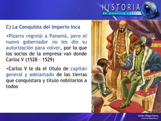 C) La Conquista del Imperio Inca
•Pizarro regresó a Panamá, pero el
nuevo gobernador no les dio su
autorización para volver, por lo que
los socios de la empresa van donde
Carlos V (1528 - 1529)
•Carlos V le da el título de capitán
general y adelantado de las tierras
que conquistara y título nobiliarios a
todos
 