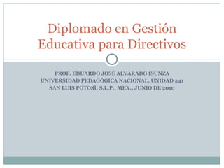 PROF. EDUARDO JOSÉ ALVARADO ISUNZA UNIVERSIDAD PEDAGÓGICA NACIONAL, UNIDAD 241 SAN LUIS POTOSÍ, S.L.P., MEX., JUNIO DE 2010 Diplomado en Gestión Educativa para Directivos 