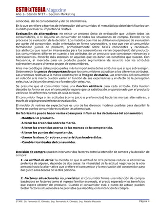 ESTR@TEGIA Magazine
Año 1- Edición Nº17 - Sección Marketing

conocidos, del de consideración y del de alternativas.
En lo que se refiere a fuentes de información del consumidor, el mercadólogo debe identificarlas con
cuidado y evaluar su importancia relativa.
Evaluación de alternativas: no existe un proceso único de evaluación que utilicen todos los
consumidores, o ni siquiera un consumidor en todas las situaciones de compra. Existen varios
procesos de evaluación de la decisión. Los modelos que más se utilizan en el proceso de evaluación
por parte del consumidor, están orientados en forma cognoscitiva, o sea que ven al consumidor
formándose juicios de producto, primordialmente sobre bases conscientes y racionales.
Los atributos que resultan interesantes para los consumidores varían dependiendo del producto.
Los consumidores difieren en cuanto a los atributos de un producto que consideran relevantes o
sobresalientes. Pondrán más atención en aquellos que les darán los beneficios que buscan. Con
frecuencia, el mercado para un producto puede segmentarse de acuerdo con los atributos
sobresalientes para diversos grupos de consumidores.
A los mercadólogos debe preocuparles más la importancia de los atributos que el que sobresalgan.
Deben medir los pesos de importancia que los consumidores adjudican a los diferentes atributos.
Las creencias relativas a la marca constituyen la imagen de marca. Las creencias del consumidor
en relación a la marca pueden variar en función de sus experiencias y el efecto de la percepción
selectiva, la distorsión selectiva y la retención selectiva.
Se presume que el consumidor tiene una función utilitaria para cada atributo. Esta función
describe la forma en que el consumidor espera que la satisfacción proporcionada por el producto
varíe con los diferentes niveles de cada atributo.
El consumidor llega a las actitudes (como juicio o preferencias) hacia las marcas alternativas, a
través de algún procedimiento de evaluación.
El modelo de valores de expectativas es uno de los diversos modelos posibles para describir la
forma en que los consumidores evalúan las alternativas.
Un fabricante puede hacer varias cosas para influir en las decisiones del consumidor:
    ·Modificar el producto.
    ·Alterar las creencias sobre la marca.
    ·Alterar las creencias acerca de las marcas de la competencia.
    ·Alterar los puntos de importancia.
    ·Llamar la atención sobre características inadvertidas.
    · Cambiar los ideales del consumidor.


Decisión de compra: pueden intervenir dos factores entre la intención de compra y la decisión de
compra:
    1. La actitud de otros: la medida en que la actitud de otra persona reduce la alternativa
    preferida de alguien, depende de dos cosas: la intensidad de la actitud negativa de la otra
    persona hacia la alternativa que prefiere el consumidor y la motivación del consumidor para
    dar gusto a los deseos de la otra persona.

    2. Factores situacionales no previstos: el consumidor forma una intención de compra
    basándose en factores como el ingreso familiar esperado, el precio esperado y los beneficios
    que espera obtener del producto. Cuando el consumidor está a punto de actuar, pueden
    brotar factores situacionales no previstos que modifiquen la intención de compra.



STAFF: Dr Fernando O. Olmedo, Ing. Fernando A. Olmedo, Ing. Natalia Plazaola
        .                                                                                   Página 4
 