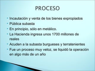  Incautación y venta de los bienes expropiados
 Pública subasta

 En principio, sólo en metálico.

 La Hacienda ingresa unos 1700 millones de

  reales
 Acuden a la subasta burgueses y terratenientes

 Fue un proceso muy veloz, se liquidó la operación

  en algo más de un año
 