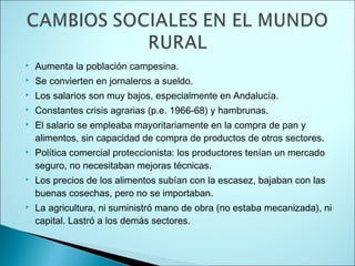    Aumenta la población campesina.
   Se convierten en jornaleros a sueldo.
   Los salarios son muy bajos, especialmente en Andalucía.
   Constantes crisis agrarias (p.e. 1966-68) y hambrunas.
   El salario se empleaba mayoritariamente en la compra de pan y
    alimentos, sin capacidad de compra de productos de otros sectores.
   Política comercial proteccionista: los productores tenían un mercado
    seguro, no necesitaban mejoras técnicas.
   Los precios de los alimentos subían con la escasez, bajaban con las
    buenas cosechas, pero no se importaban.
   La agricultura, ni suministró mano de obra (no estaba mecanizada), ni
    capital. Lastró a los demás sectores.
 