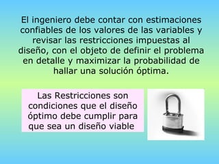 El ingeniero debe contar con estimaciones confiables de los valores de las variables y revisar las restricciones impuestas al diseño, con el objeto de definir el problema en detalle y maximizar la probabilidad de hallar una solución óptima. Las Restricciones son condiciones que el diseño óptimo debe cumplir para que sea un diseño viable  