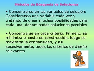 Métodos de Búsqueda de Soluciones Concentrarse en las variables de solución : Considerando una variable cada vez y tratando de crear muchas posibilidades para cada una, denominadas soluciones parciales   Concentrarse en cada criterio : Primero, se minimiza el costo de construcción, luego se maximiza la confiabilidad, y así sucesivamente, todos los criterios de diseño relevantes 