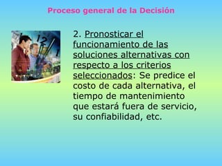Proceso general de la Decisión 2.  Pronosticar el funcionamiento de las soluciones alternativas con respecto a los criterios seleccionados :   Se predice el costo de cada alternativa, el tiempo de mantenimiento que estará fuera de servicio, su confiabilidad, etc. 