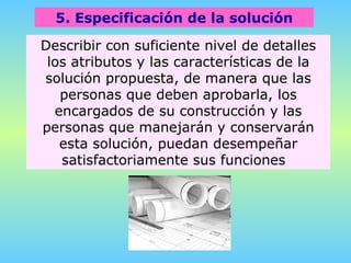 5. Especificación de la solución Describir con suficiente nivel de detalles los atributos y las características de la solución propuesta, de manera que las personas que deben aprobarla, los encargados de su construcción y las personas que manejarán y conservarán esta solución, puedan desempeñar satisfactoriamente sus funciones  