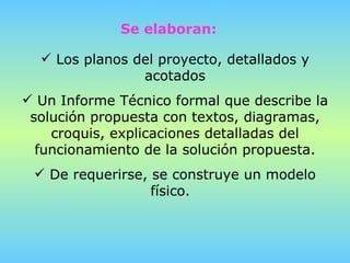 Los planos del proyecto, detallados y acotados Un Informe Técnico formal que describe la solución propuesta con textos, diagramas, croquis, explicaciones detalladas del funcionamiento de la solución propuesta. De requerirse, se construye un modelo físico.  Se elaboran: 