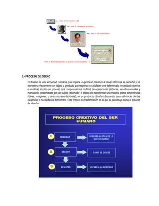 3.- PROCESO DE DISEÑO
El diseño es una actividad humana que implica un proceso creativo a través del cual se concibe y se
representa visualmente un objeto o producto que responda a satisfacer una determinada necesidad (objetiva
o emotiva), implica un proceso que comprende una multitud de operaciones (teóricas, sensitivo-visuales y
manuales), desarrollado por un sujeto (diseñador) a efecto de transformar una materia prima determinada
(ideas, imágenes, u otras representaciones), en un producto (diseño) dispuesto para satisfacer ciertas
exigencias o necesidades del hombre. Este proceso de trasformación es lo que se constituye como el proceso
de diseño.
 
