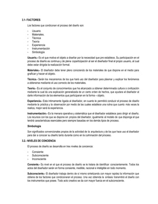 3.1- FACTORES
Los factores que condiconan el proceso del diseño son:
- Usuario
- Materiales.
- Técnica
- Teoría
- Experiencia
- Instrumentación
- Simbología
Usuario.- Es el que motiva el objeto a diseñar por la necesidad que pre establece. Su participación en el
proceso de diseño es continua y de plena coparticipación al ser el diseñador final el propio usuario, al cual
debe estar dirigida la realización formal.
Materiales.- El diseñador debe tener pleno conociendo de los materiales de que dispone en el medio para
graficar y hacer el objeto.
Técnica.- Serán los mecanismos de los que hará uso del diseñador para plasmar y explicar los fenómenos
a obtenerse mediante el uso correcto de los materiales.
Teoría.- Es el conjunto de conocimientos que ha alcanzado a obtener determinada cultura o civilización
mediante la cual da una explicación generalizada de un cierto orden de hechos, que ayudara al diseñador al
darle información de los elementos que participaran en la forma – objeto.
Experiencia.- Esta íntimamente ligada al diseñador, en cuanto le permitirá conducir el proceso de diseño
mediante la práctica y la observación por medio de las cuales establece una rutina que cuanto más veces la
realiza, mejor será la experiencia.
Instrumentación.- Es la menara operativa y sistemática que el diseñador establece para dirigir el diseño.
Los recursos con los que se dispone sin propios del diseñador, igualmente el modelo de que disponga el que
tendrá características esenciales pero siempre basadas en los demás tipos de proceso.
Simbología
Son significados convencionales propios de la actividad de la arquitectura y de los que hace uso el diseñador
para dar a conocer su diseño tanto durante como en la culminación del proceso.
3.2.- NIVELES DE CONCIENCIA
El proceso de diseño se desarrolla en tres niveles de conciencia:
- Consiente
- Subconsciente
- Inconsciente
Consiente.- Es nivel en el que el proceso de diseño se le tratara de identificar conscientemente. Todos los
actos del diseñador serán en forma consiente, medible, racional e inteligible en todo momento.
Subconsciente.- El diseñador trabaja dentro de sí mismo sintetizando con mayor rapidez la información que
obtiene de los factores que condicionaran el proceso. Una vez obtenida la síntesis transmitirá el diseño con
los instrumentos que posee. Todo acto creativo se da con mayor fuerza en el subconsciente.
 