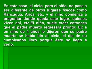 En este caso, el cielo, para el niño, no pasa aEn este caso, el cielo, para el niño, no pasa a
ser diferente de otros lugares físicos comoser diferente de otros lugares físicos como
Rancagua, Arica, etc, y el niño comienza aRancagua, Arica, etc, y el niño comienza a
preguntar donde queda este lugar, quienespreguntar donde queda este lugar, quienes
viven ahí, etc.El niño, suele creer entoncesviven ahí, etc.El niño, suele creer entonces
que el padre muerto regresará pronto; Ej: aque el padre muerto regresará pronto; Ej: a
un niño de 4 años le dijeron que su padreun niño de 4 años le dijeron que su padre
muerto se había ido al cielo, el día de sumuerto se había ido al cielo, el día de su
cumpleaños lloró porque éste no llegó acumpleaños lloró porque éste no llegó a
verlo.verlo.
 