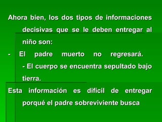 Ahora bien, los dos tipos de informacionesAhora bien, los dos tipos de informaciones
decisivas que se le deben entregar aldecisivas que se le deben entregar al
niño son:niño son:
- El padre muerto no regresará.- El padre muerto no regresará.
- El cuerpo se encuentra sepultado bajo- El cuerpo se encuentra sepultado bajo
tierra.tierra.
Esta información es difícil de entregarEsta información es difícil de entregar
porqué el padre sobreviviente buscaporqué el padre sobreviviente busca
 