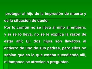 proteger al hijo de la impresión de muerte yproteger al hijo de la impresión de muerte y
de la situación de duelo.de la situación de duelo.
Por lo común no se lleva al niño al entierro,Por lo común no se lleva al niño al entierro,
y si se lo lleva, no se le explica la razón dey si se lo lleva, no se le explica la razón de
estar ahí; Ej: dos hijos son llevados alestar ahí; Ej: dos hijos son llevados al
entierro de uno de sus padres, pero ellos noentierro de uno de sus padres, pero ellos no
sabían que es lo que estaba sucediendo allí,sabían que es lo que estaba sucediendo allí,
ni tampoco se atrevían a preguntar.ni tampoco se atrevían a preguntar.
 