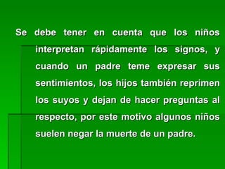 Se debe tener en cuenta que los niñosSe debe tener en cuenta que los niños
interpretan rápidamente los signos, yinterpretan rápidamente los signos, y
cuando un padre teme expresar suscuando un padre teme expresar sus
sentimientos, los hijos también reprimensentimientos, los hijos también reprimen
los suyos y dejan de hacer preguntas allos suyos y dejan de hacer preguntas al
respecto, por este motivo algunos niñosrespecto, por este motivo algunos niños
suelen negar la muerte de un padre.suelen negar la muerte de un padre.
 