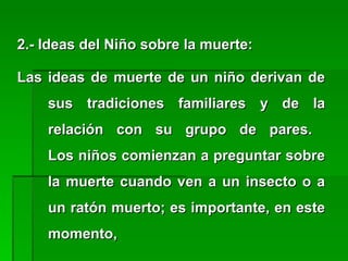 2.- Ideas del Niño sobre la muerte:2.- Ideas del Niño sobre la muerte:
Las ideas de muerte de un niño derivan deLas ideas de muerte de un niño derivan de
sus tradiciones familiares y de lasus tradiciones familiares y de la
relación con su grupo de pares.relación con su grupo de pares.
Los niños comienzan a preguntar sobreLos niños comienzan a preguntar sobre
la muerte cuando ven a un insecto o ala muerte cuando ven a un insecto o a
un ratón muerto; es importante, en esteun ratón muerto; es importante, en este
momento,momento,
 