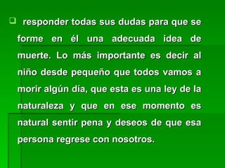  responder todas sus dudas para que seresponder todas sus dudas para que se
forme en él una adecuada idea deforme en él una adecuada idea de
muerte. Lo más importante es decir almuerte. Lo más importante es decir al
niño desde pequeño que todos vamos aniño desde pequeño que todos vamos a
morir algún día, que esta es una ley de lamorir algún día, que esta es una ley de la
naturaleza y que en ese momento esnaturaleza y que en ese momento es
natural sentir pena y deseos de que esanatural sentir pena y deseos de que esa
persona regrese con nosotros.persona regrese con nosotros.
 