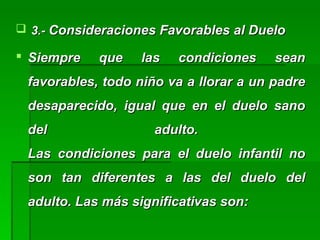  3.-3.- Consideraciones Favorables al DueloConsideraciones Favorables al Duelo
 Siempre que las condiciones seanSiempre que las condiciones sean
favorables, todo niño va a llorar a un padrefavorables, todo niño va a llorar a un padre
desaparecido, igual que en el duelo sanodesaparecido, igual que en el duelo sano
del adulto.del adulto.
Las condiciones para el duelo infantil noLas condiciones para el duelo infantil no
son tan diferentes a las del duelo delson tan diferentes a las del duelo del
adulto. Las más significativas son:adulto. Las más significativas son:
 