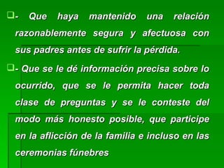 - Que haya mantenido una relación- Que haya mantenido una relación
razonablemente segura y afectuosa conrazonablemente segura y afectuosa con
sus padres antes de sufrir la pérdida.sus padres antes de sufrir la pérdida.
- Que se le dé información precisa sobre lo- Que se le dé información precisa sobre lo
ocurrido, que se le permita hacer todaocurrido, que se le permita hacer toda
clase de preguntas y se le conteste delclase de preguntas y se le conteste del
modo más honesto posible, que participemodo más honesto posible, que participe
en la aflicción de la familia e incluso en lasen la aflicción de la familia e incluso en las
ceremonias fúnebresceremonias fúnebres
 
