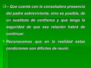 -- Que cuente con la consoladora presencia-- Que cuente con la consoladora presencia
del padre sobreviviente, sino es posible, dedel padre sobreviviente, sino es posible, de
un sustituto de confianza y que tenga laun sustituto de confianza y que tenga la
seguridad de que esa relación habrá deseguridad de que esa relación habrá de
continuar.continuar.
 Reconocemos que en la realidad estasReconocemos que en la realidad estas
condiciones son difíciles de reunir.condiciones son difíciles de reunir.
 