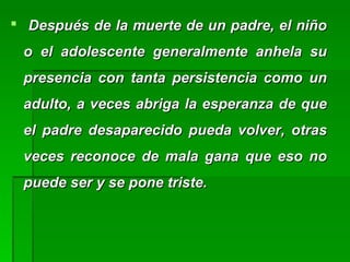  Después de la muerte de un padre, el niñoDespués de la muerte de un padre, el niño
o el adolescente generalmente anhela suo el adolescente generalmente anhela su
presencia con tanta persistencia como unpresencia con tanta persistencia como un
adulto, a veces abriga la esperanza de queadulto, a veces abriga la esperanza de que
el padre desaparecido pueda volver, otrasel padre desaparecido pueda volver, otras
veces reconoce de mala gana que eso noveces reconoce de mala gana que eso no
puede ser y se pone triste.puede ser y se pone triste.
 