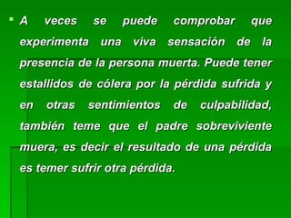  A veces se puede comprobar queA veces se puede comprobar que
experimenta una viva sensación de laexperimenta una viva sensación de la
presencia de la persona muerta. Puede tenerpresencia de la persona muerta. Puede tener
estallidos de cólera por la pérdida sufrida yestallidos de cólera por la pérdida sufrida y
en otras sentimientos de culpabilidad,en otras sentimientos de culpabilidad,
también teme que el padre sobrevivientetambién teme que el padre sobreviviente
muera, es decir el resultado de una pérdidamuera, es decir el resultado de una pérdida
es temer sufrir otra pérdida.es temer sufrir otra pérdida.
 